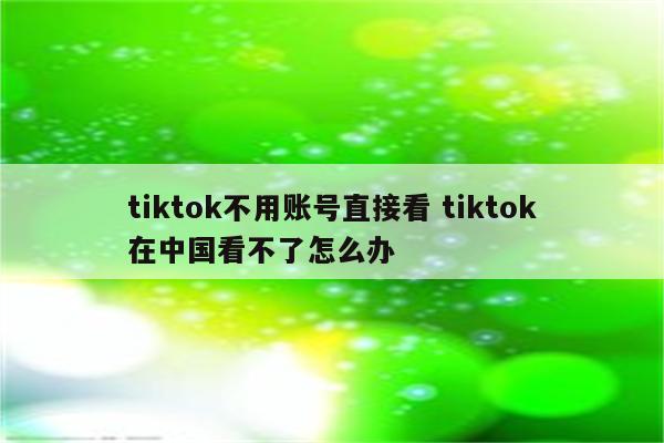 tiktok不用账号直接看 tiktok在中国看不了怎么办