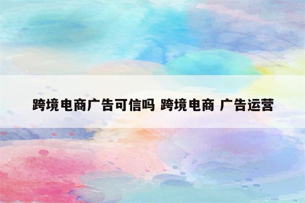 跨境电商广告可信吗 跨境电商 广告运营