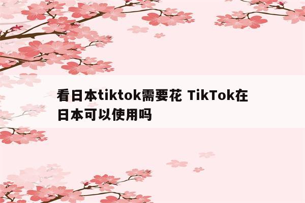 看日本tiktok需要花 TikTok在日本可以使用吗