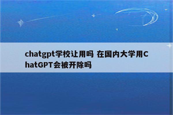 chatgpt学校让用吗 在国内大学用ChatGPT会被开除吗