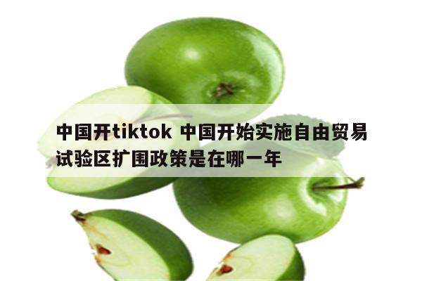 中国开tiktok 中国开始实施自由贸易试验区扩围政策是在哪一年