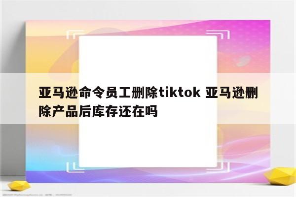 亚马逊命令员工删除tiktok 亚马逊删除产品后库存还在吗