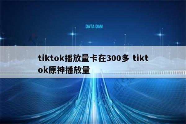 tiktok播放量卡在300多 tiktok原神播放量