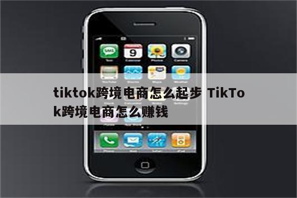 tiktok跨境电商怎么起步 TikTok跨境电商怎么赚钱