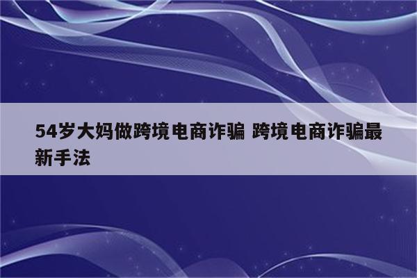 54岁大妈做跨境电商诈骗 跨境电商诈骗最新手法