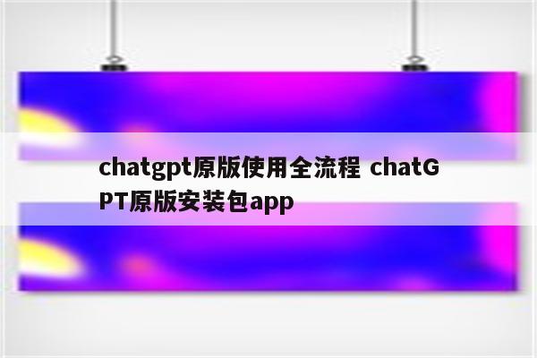chatgpt原版使用全流程 chatGPT原版安装包app