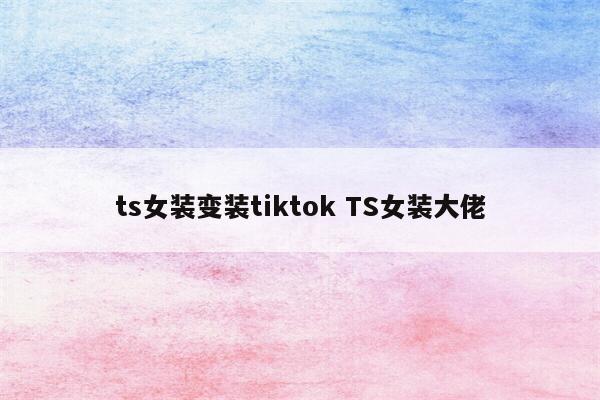 ts女装变装tiktok TS女装大佬