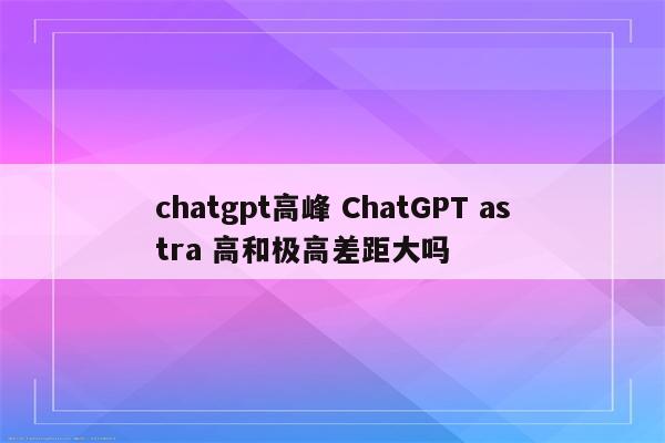 chatgpt高峰 ChatGPT astra 高和极高差距大吗