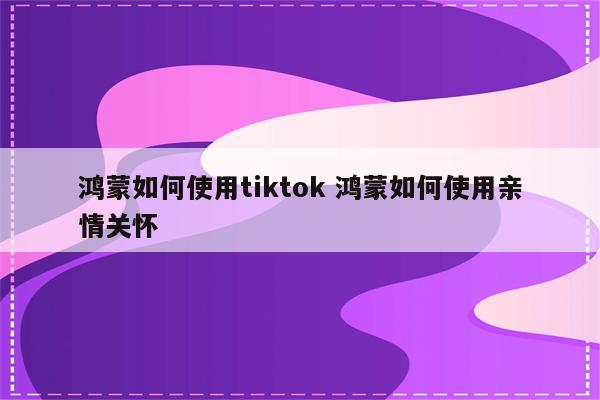 鸿蒙如何使用tiktok 鸿蒙如何使用亲情关怀