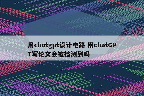 用chatgpt设计电路 用chatGPT写论文会被检测到吗