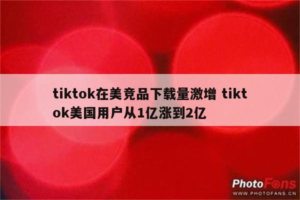 tiktok在美竞品下载量激增 tiktok美国用户从1亿涨到2亿