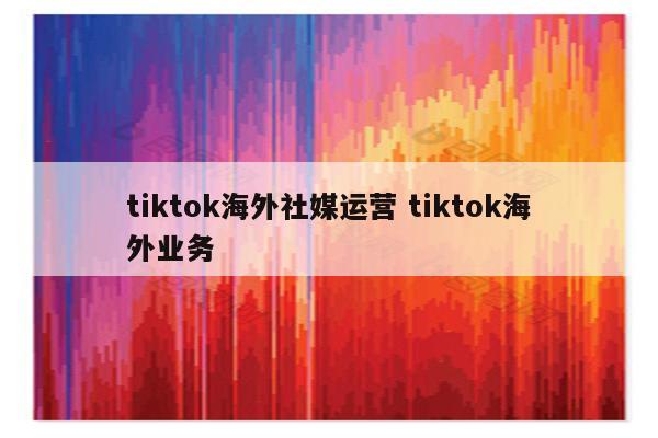 tiktok海外社媒运营 tiktok海外业务