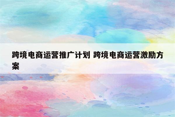 跨境电商运营推广计划 跨境电商运营激励方案