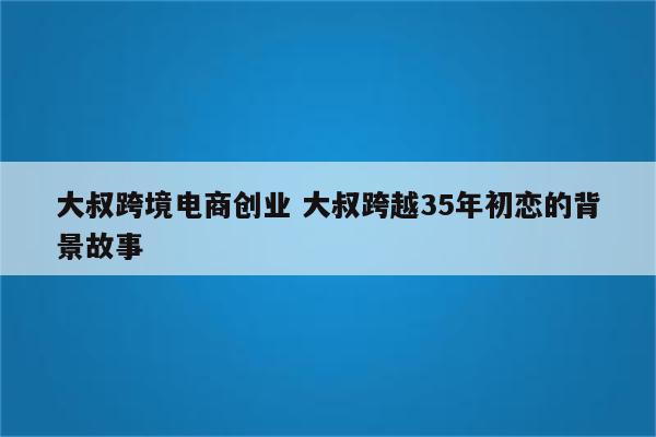 大叔跨境电商创业 大叔跨越35年初恋的背景故事