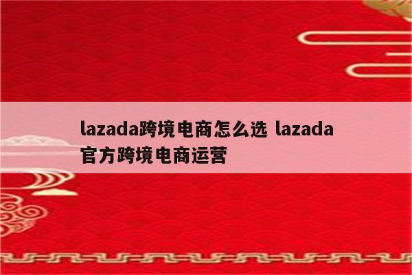 lazada跨境电商怎么选 lazada官方跨境电商运营