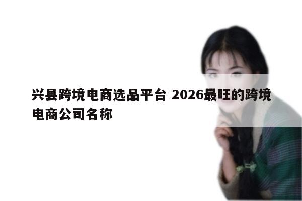 兴县跨境电商选品平台 2026最旺的跨境电商公司名称