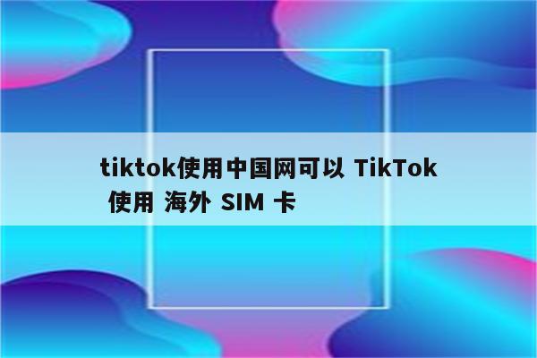 tiktok使用中国网可以 TikTok 使用 海外 SIM 卡