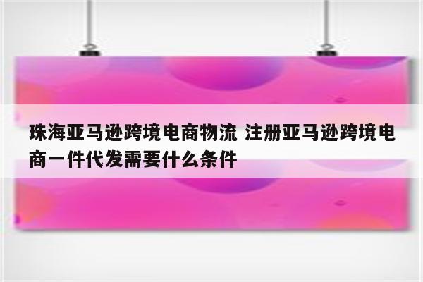 珠海亚马逊跨境电商物流 注册亚马逊跨境电商一件代发需要什么条件