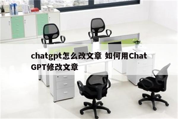chatgpt怎么改文章 如何用ChatGPT修改文章