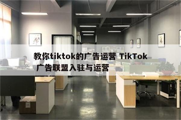 教你tiktok的广告运营 TikTok 广告联盟入驻与运营