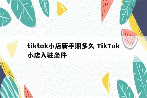 tiktok小店新手期多久 TikTok小店入驻条件