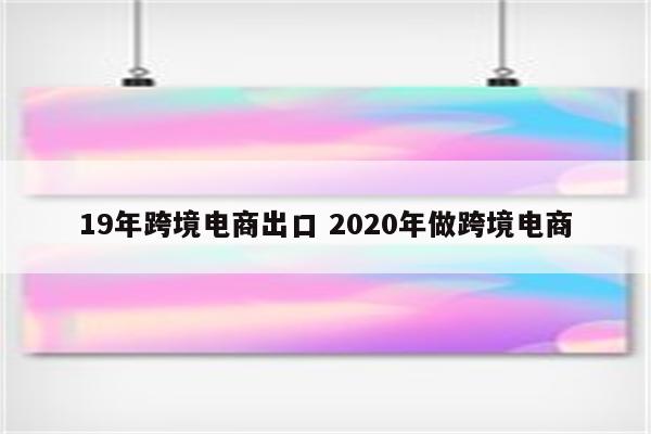 19年跨境电商出口 2020年做跨境电商