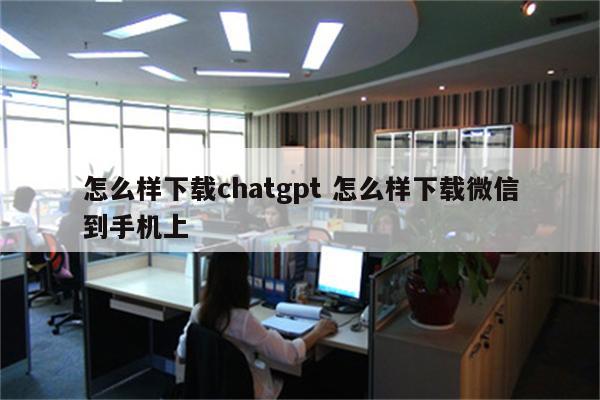 怎么样下载chatgpt 怎么样下载微信到手机上