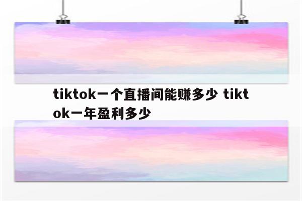 tiktok一个直播间能赚多少 tiktok一年盈利多少