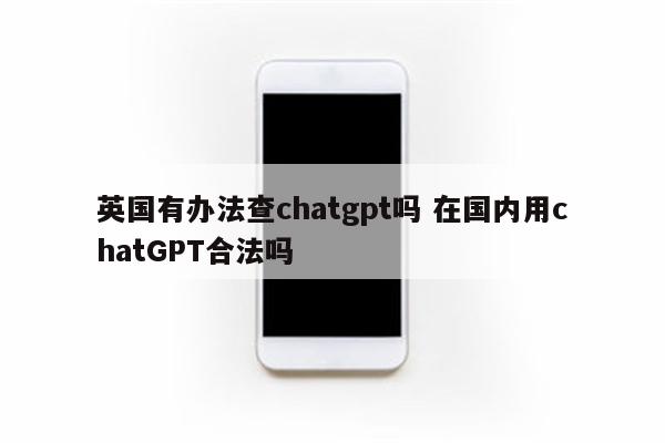 英国有办法查chatgpt吗 在国内用chatGPT合法吗