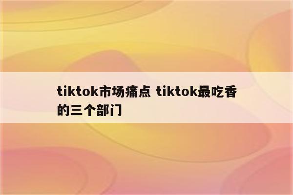 tiktok市场痛点 tiktok最吃香的三个部门