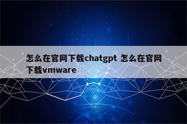 怎么在官网下载chatgpt 怎么在官网下载vmware
