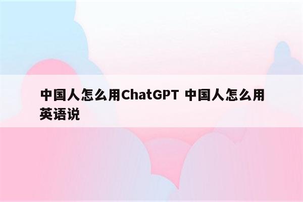 中国人怎么用ChatGPT 中国人怎么用英语说