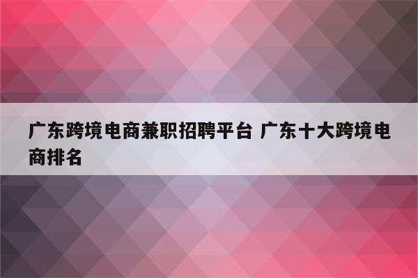 广东跨境电商兼职招聘平台 广东十大跨境电商排名