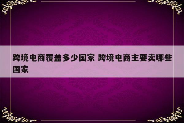 跨境电商覆盖多少国家 跨境电商主要卖哪些国家