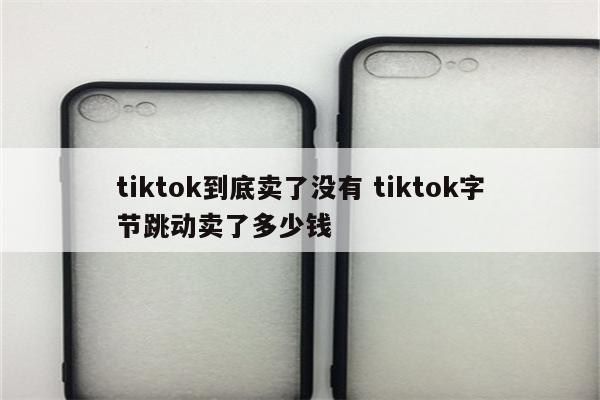 tiktok到底卖了没有 tiktok字节跳动卖了多少钱