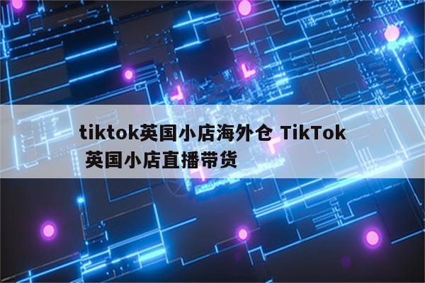tiktok英国小店海外仓 TikTok 英国小店直播带货
