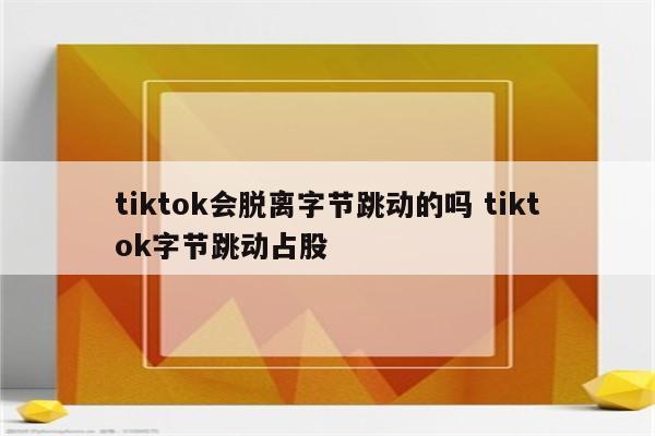 tiktok会脱离字节跳动的吗 tiktok字节跳动占股