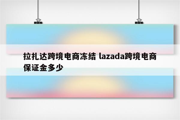 拉扎达跨境电商冻结 lazada跨境电商保证金多少
