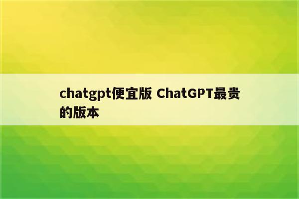 chatgpt便宜版 ChatGPT最贵的版本