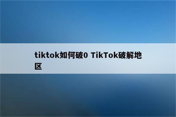 tiktok如何破0 TikTok破解地区