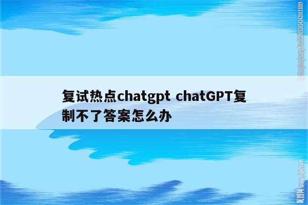 复试热点chatgpt chatGPT复制不了答案怎么办