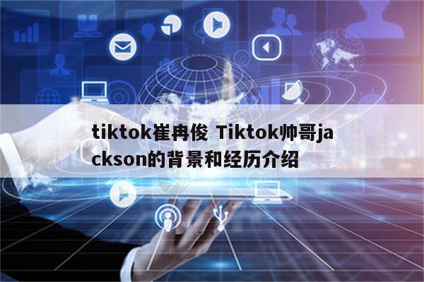 tiktok崔冉俊 Tiktok帅哥jackson的背景和经历介绍