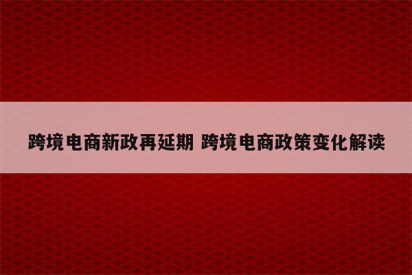 跨境电商新政再延期 跨境电商政策变化解读