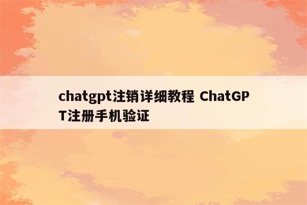 chatgpt注销详细教程 ChatGPT注册手机验证