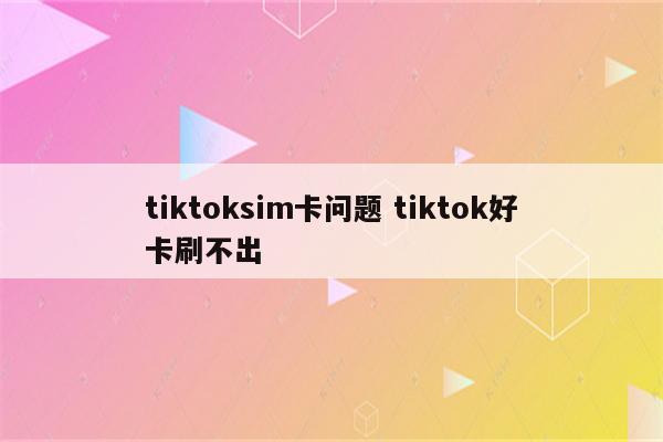 tiktoksim卡问题 tiktok好卡刷不出