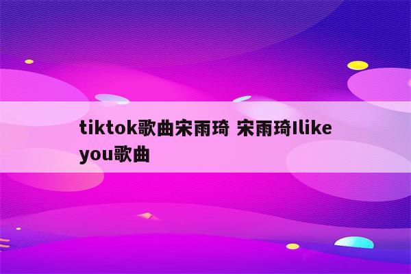 tiktok歌曲宋雨琦 宋雨琦Ilikeyou歌曲