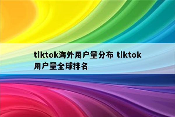 tiktok海外用户量分布 tiktok用户量全球排名