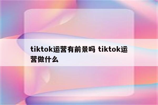 tiktok运营有前景吗 tiktok运营做什么