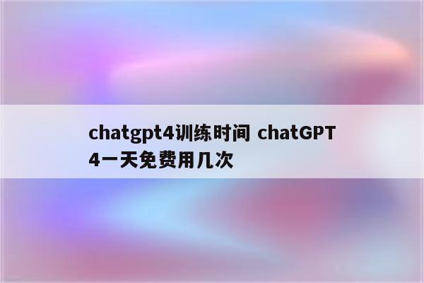 chatgpt4训练时间 chatGPT4一天免费用几次