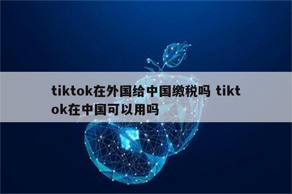 tiktok在外国给中国缴税吗 tiktok在中国可以用吗
